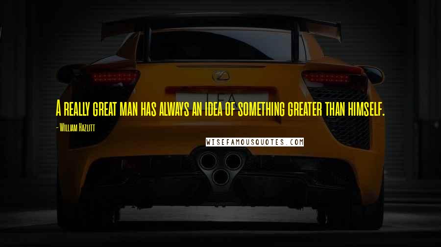 William Hazlitt Quotes: A really great man has always an idea of something greater than himself.