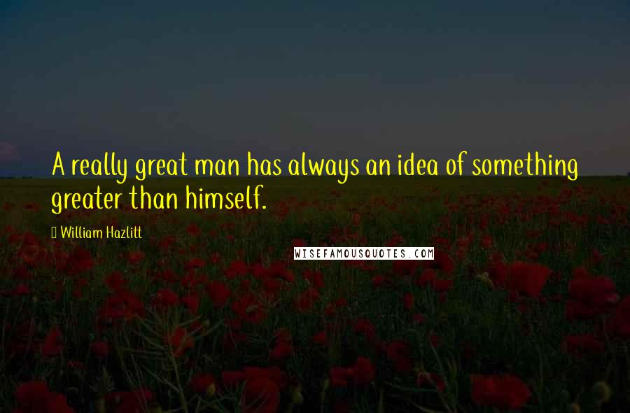 William Hazlitt Quotes: A really great man has always an idea of something greater than himself.