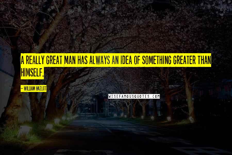 William Hazlitt Quotes: A really great man has always an idea of something greater than himself.