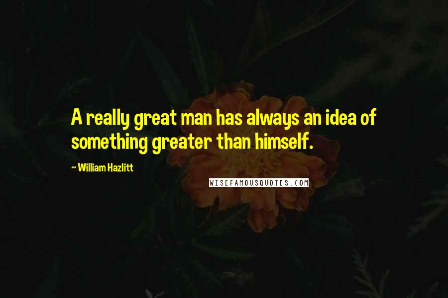 William Hazlitt Quotes: A really great man has always an idea of something greater than himself.