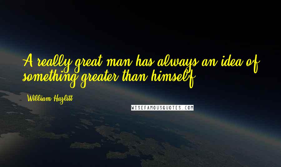 William Hazlitt Quotes: A really great man has always an idea of something greater than himself.