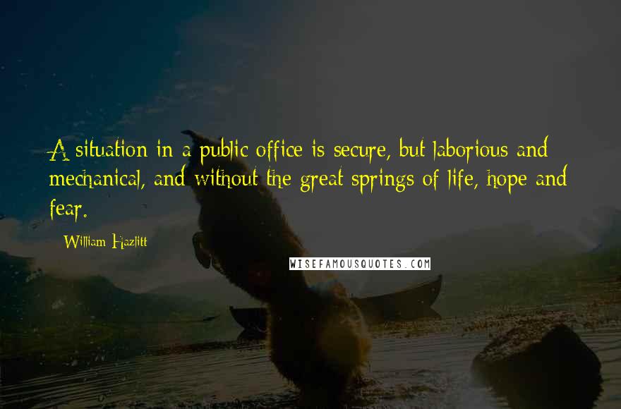 William Hazlitt Quotes: A situation in a public office is secure, but laborious and mechanical, and without the great springs of life, hope and fear.