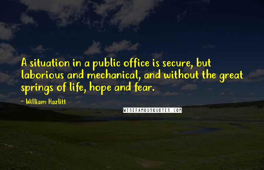 William Hazlitt Quotes: A situation in a public office is secure, but laborious and mechanical, and without the great springs of life, hope and fear.