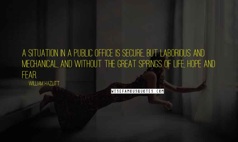 William Hazlitt Quotes: A situation in a public office is secure, but laborious and mechanical, and without the great springs of life, hope and fear.