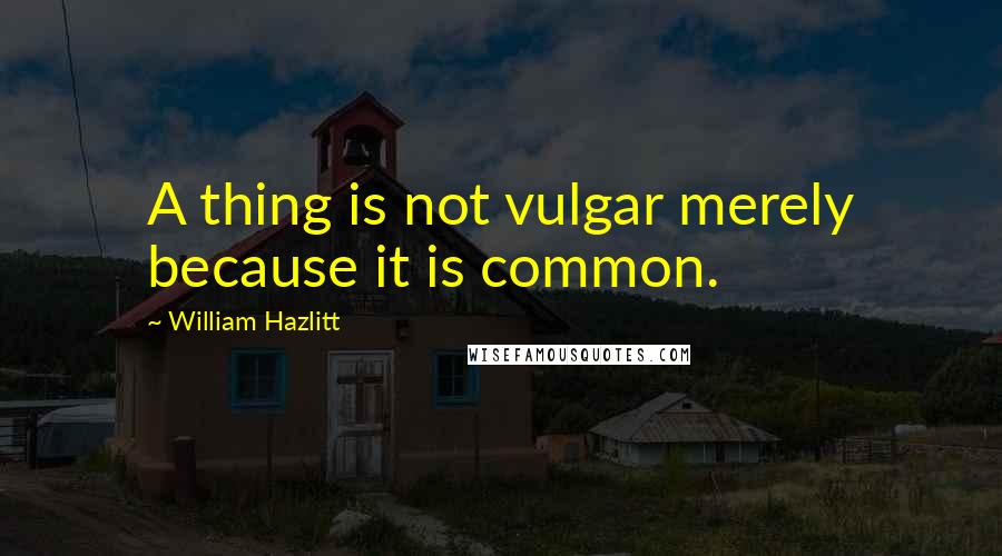 William Hazlitt Quotes: A thing is not vulgar merely because it is common.