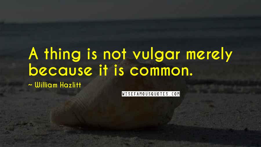 William Hazlitt Quotes: A thing is not vulgar merely because it is common.