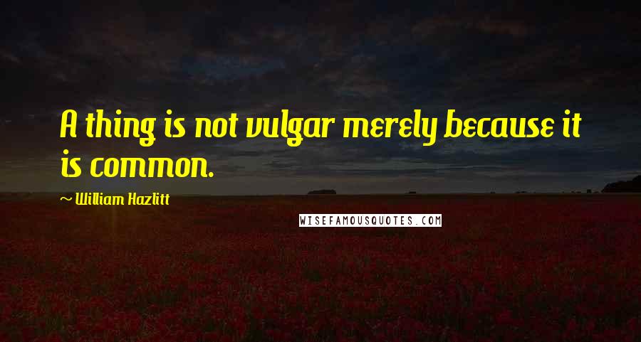 William Hazlitt Quotes: A thing is not vulgar merely because it is common.