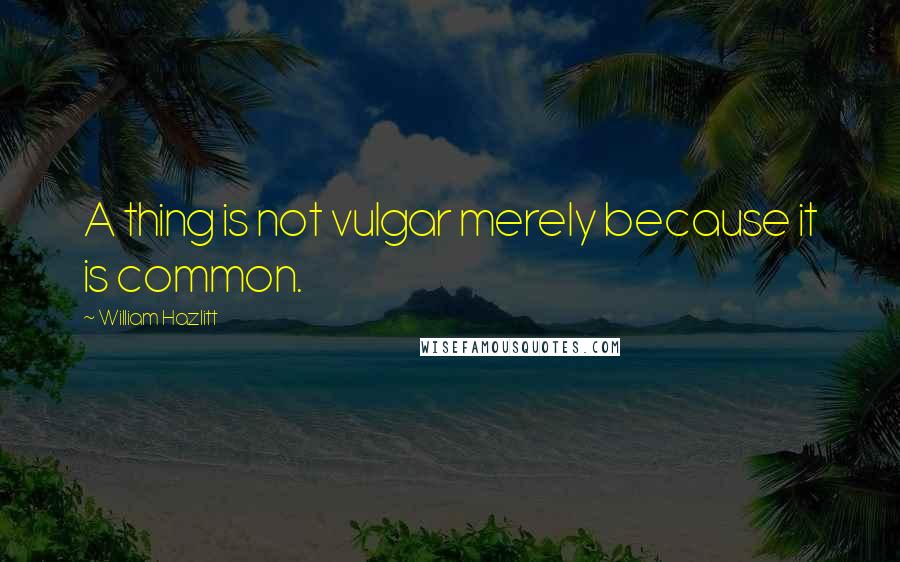 William Hazlitt Quotes: A thing is not vulgar merely because it is common.