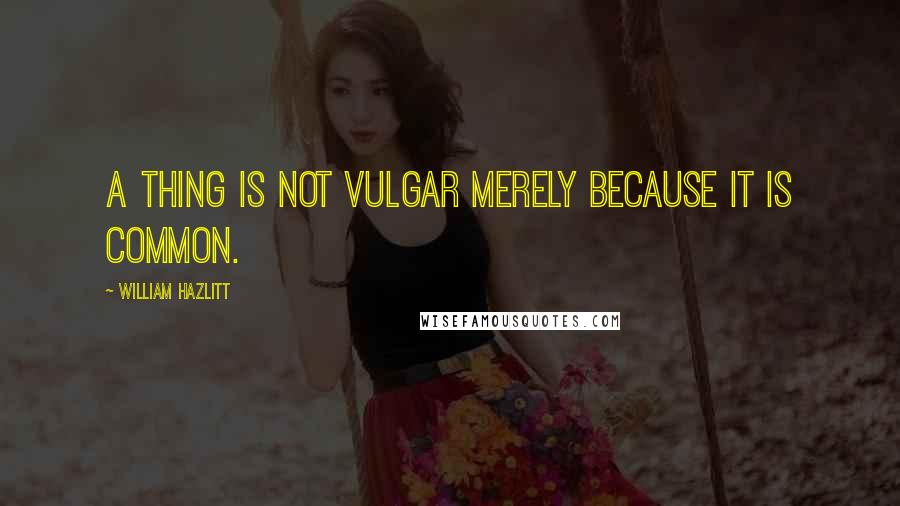 William Hazlitt Quotes: A thing is not vulgar merely because it is common.