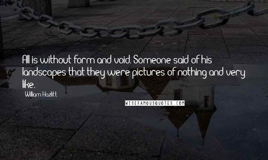 William Hazlitt Quotes: All is without form and void. Someone said of his landscapes that they were pictures of nothing and very like.