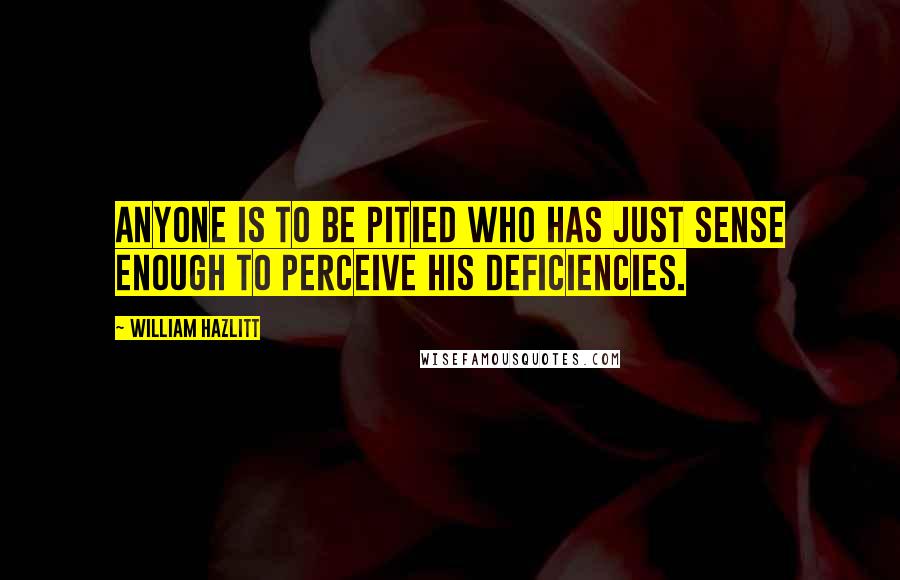 William Hazlitt Quotes: Anyone is to be pitied who has just sense enough to perceive his deficiencies.