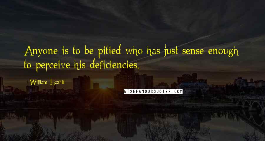 William Hazlitt Quotes: Anyone is to be pitied who has just sense enough to perceive his deficiencies.