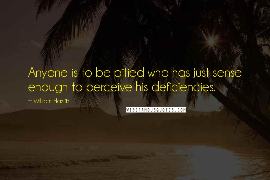 William Hazlitt Quotes: Anyone is to be pitied who has just sense enough to perceive his deficiencies.