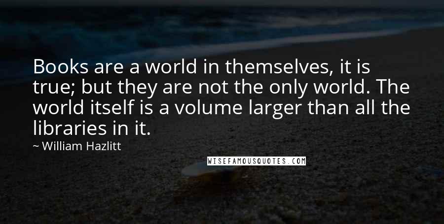 William Hazlitt Quotes: Books are a world in themselves, it is true; but they are not the only world. The world itself is a volume larger than all the libraries in it.