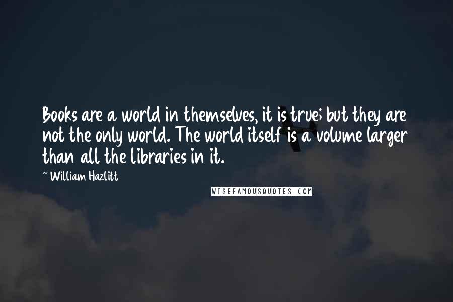 William Hazlitt Quotes: Books are a world in themselves, it is true; but they are not the only world. The world itself is a volume larger than all the libraries in it.