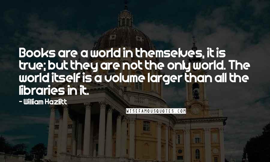 William Hazlitt Quotes: Books are a world in themselves, it is true; but they are not the only world. The world itself is a volume larger than all the libraries in it.