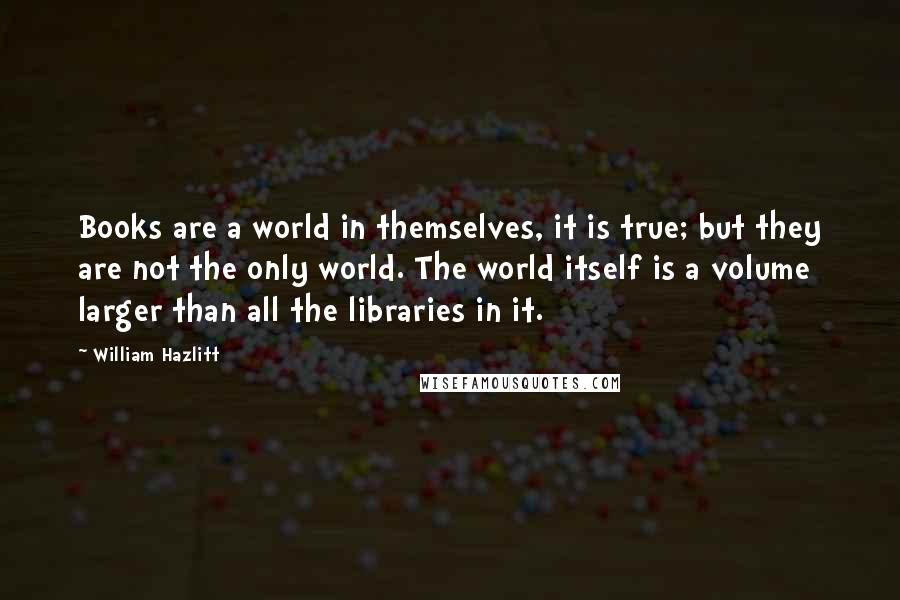 William Hazlitt Quotes: Books are a world in themselves, it is true; but they are not the only world. The world itself is a volume larger than all the libraries in it.