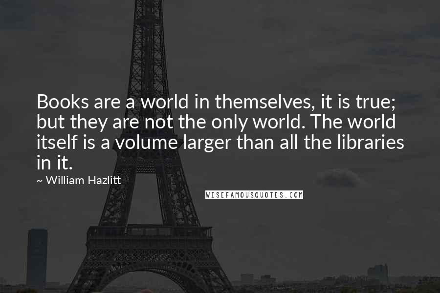 William Hazlitt Quotes: Books are a world in themselves, it is true; but they are not the only world. The world itself is a volume larger than all the libraries in it.