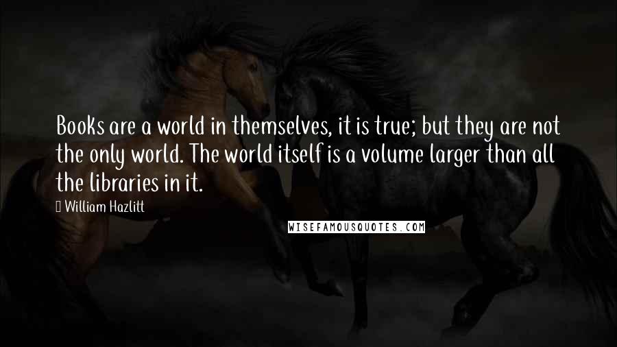 William Hazlitt Quotes: Books are a world in themselves, it is true; but they are not the only world. The world itself is a volume larger than all the libraries in it.