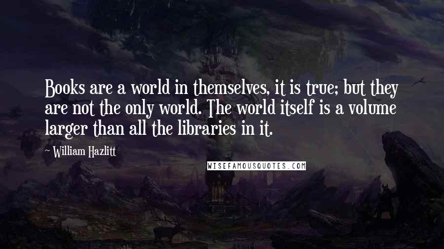 William Hazlitt Quotes: Books are a world in themselves, it is true; but they are not the only world. The world itself is a volume larger than all the libraries in it.