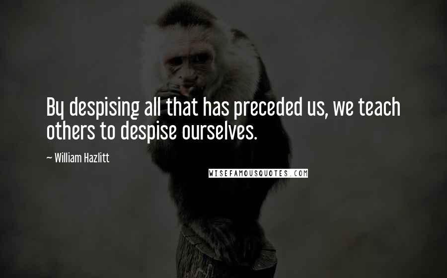 William Hazlitt Quotes: By despising all that has preceded us, we teach others to despise ourselves.