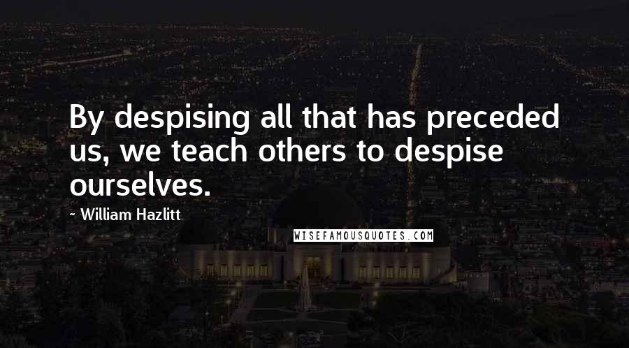 William Hazlitt Quotes: By despising all that has preceded us, we teach others to despise ourselves.