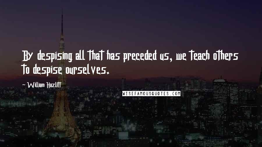 William Hazlitt Quotes: By despising all that has preceded us, we teach others to despise ourselves.