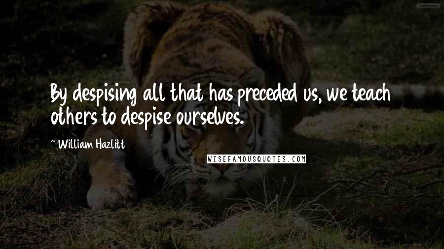 William Hazlitt Quotes: By despising all that has preceded us, we teach others to despise ourselves.