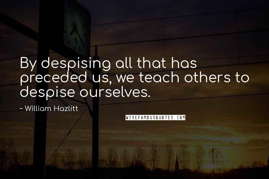 William Hazlitt Quotes: By despising all that has preceded us, we teach others to despise ourselves.