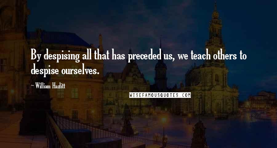 William Hazlitt Quotes: By despising all that has preceded us, we teach others to despise ourselves.