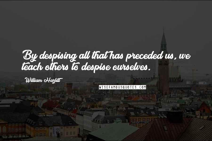 William Hazlitt Quotes: By despising all that has preceded us, we teach others to despise ourselves.