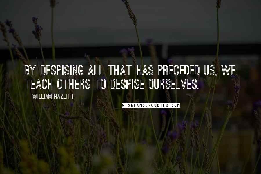 William Hazlitt Quotes: By despising all that has preceded us, we teach others to despise ourselves.