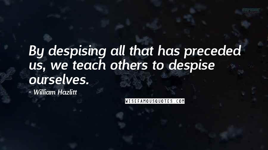 William Hazlitt Quotes: By despising all that has preceded us, we teach others to despise ourselves.