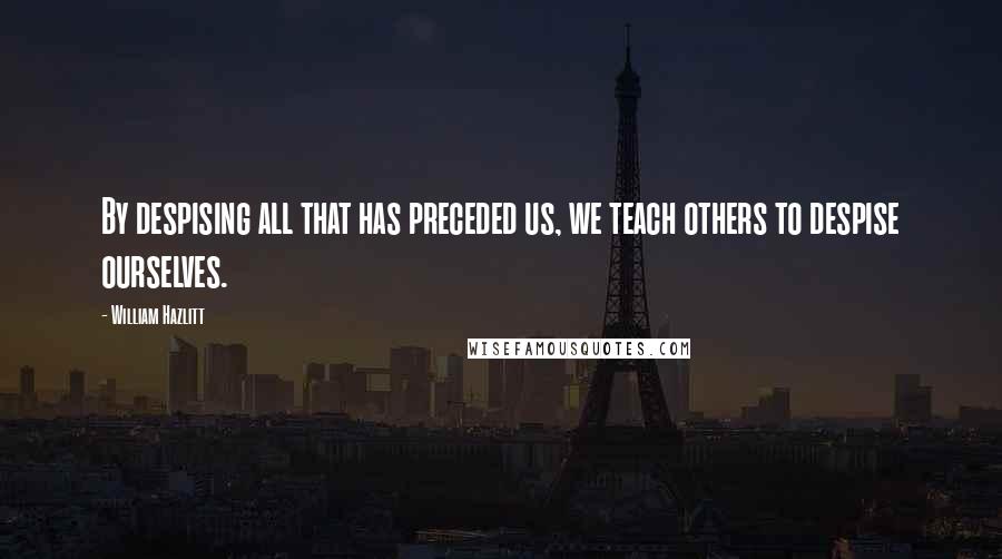 William Hazlitt Quotes: By despising all that has preceded us, we teach others to despise ourselves.