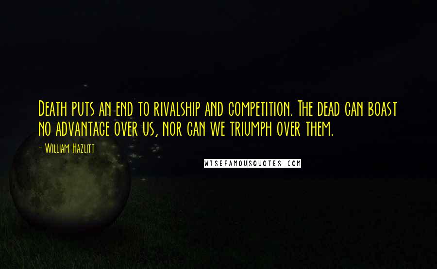 William Hazlitt Quotes: Death puts an end to rivalship and competition. The dead can boast no advantage over us, nor can we triumph over them.