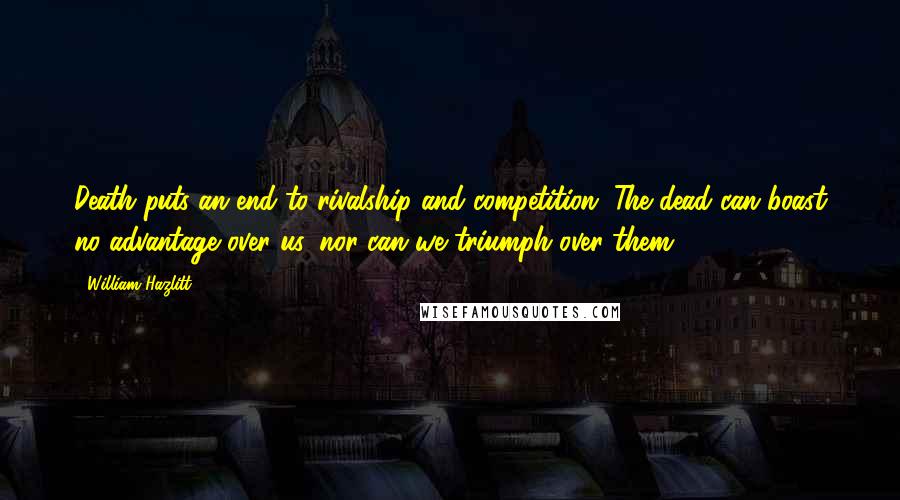 William Hazlitt Quotes: Death puts an end to rivalship and competition. The dead can boast no advantage over us, nor can we triumph over them.