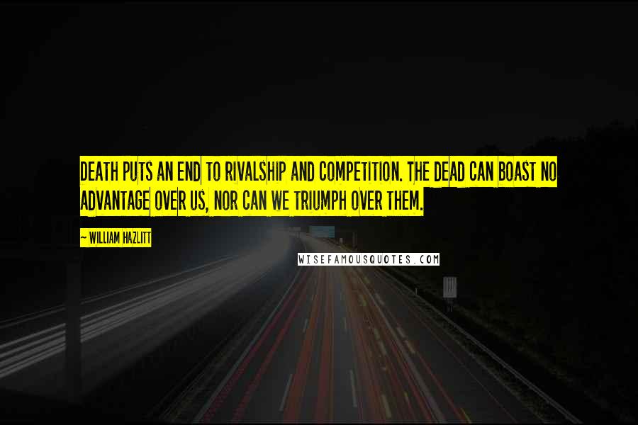William Hazlitt Quotes: Death puts an end to rivalship and competition. The dead can boast no advantage over us, nor can we triumph over them.