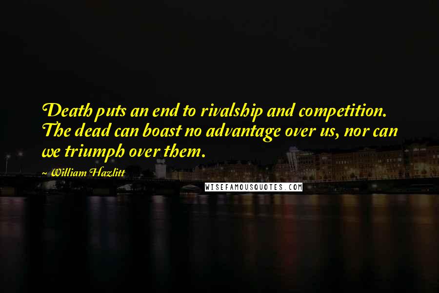 William Hazlitt Quotes: Death puts an end to rivalship and competition. The dead can boast no advantage over us, nor can we triumph over them.