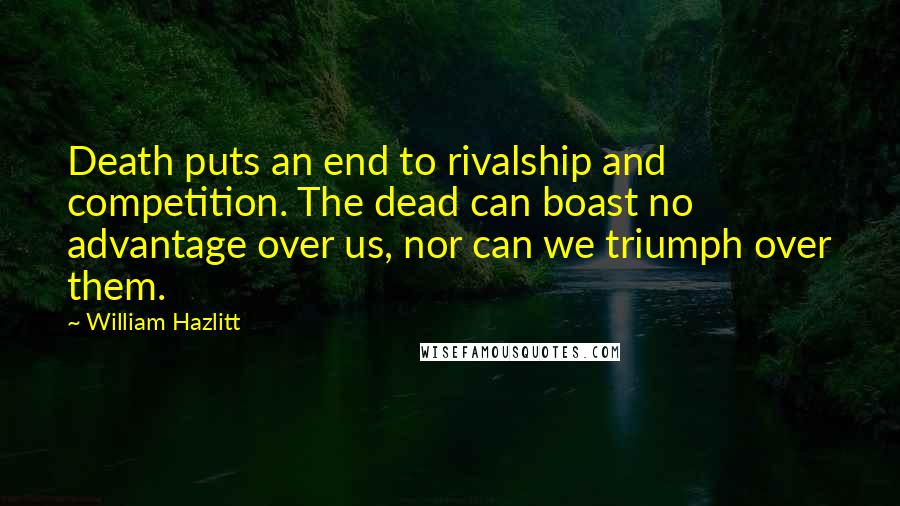 William Hazlitt Quotes: Death puts an end to rivalship and competition. The dead can boast no advantage over us, nor can we triumph over them.