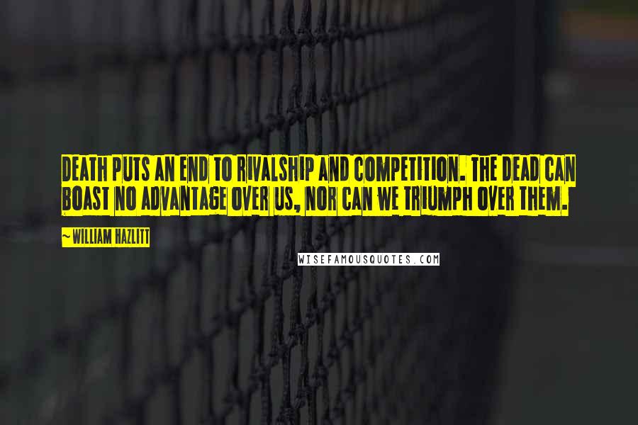 William Hazlitt Quotes: Death puts an end to rivalship and competition. The dead can boast no advantage over us, nor can we triumph over them.