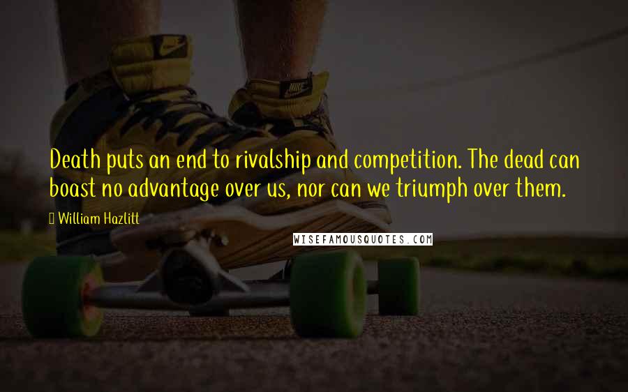 William Hazlitt Quotes: Death puts an end to rivalship and competition. The dead can boast no advantage over us, nor can we triumph over them.