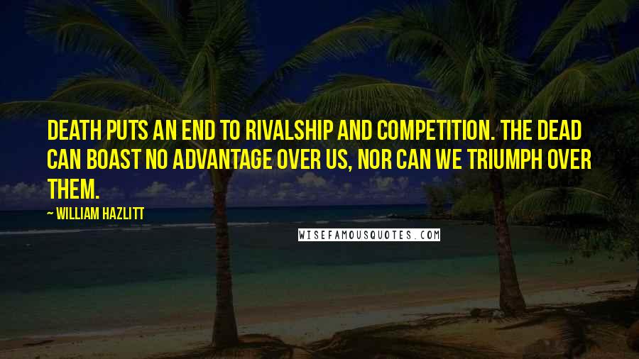 William Hazlitt Quotes: Death puts an end to rivalship and competition. The dead can boast no advantage over us, nor can we triumph over them.