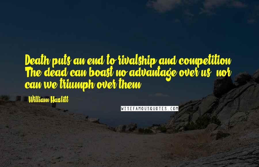William Hazlitt Quotes: Death puts an end to rivalship and competition. The dead can boast no advantage over us, nor can we triumph over them.