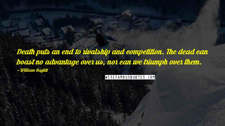 William Hazlitt Quotes: Death puts an end to rivalship and competition. The dead can boast no advantage over us, nor can we triumph over them.
