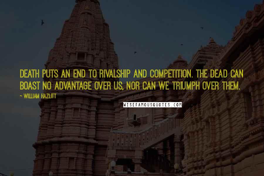 William Hazlitt Quotes: Death puts an end to rivalship and competition. The dead can boast no advantage over us, nor can we triumph over them.