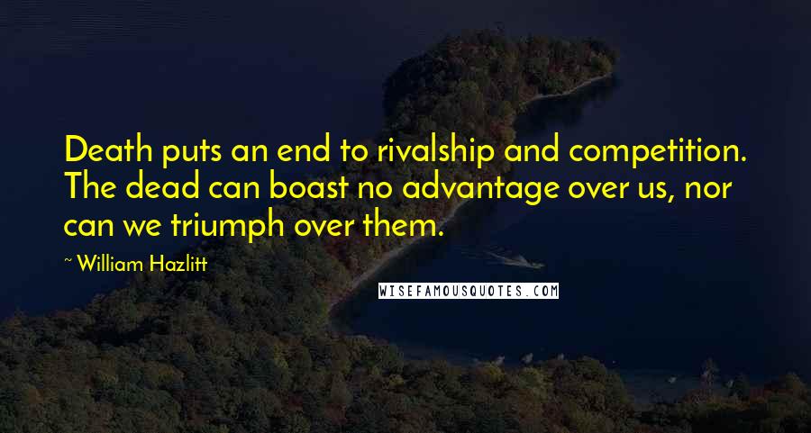 William Hazlitt Quotes: Death puts an end to rivalship and competition. The dead can boast no advantage over us, nor can we triumph over them.