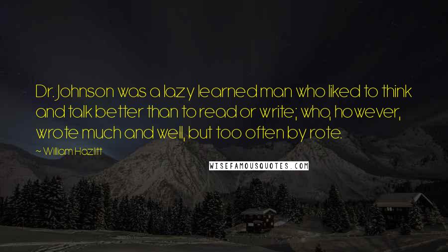 William Hazlitt Quotes: Dr. Johnson was a lazy learned man who liked to think and talk better than to read or write; who, however, wrote much and well, but too often by rote.