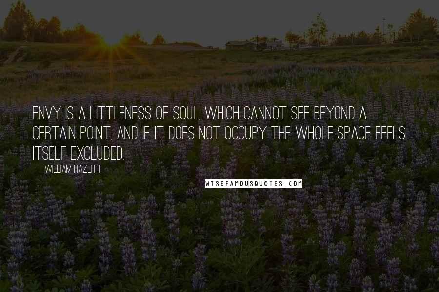 William Hazlitt Quotes: Envy is a littleness of soul, which cannot see beyond a certain point, and if it does not occupy the whole space feels itself excluded.