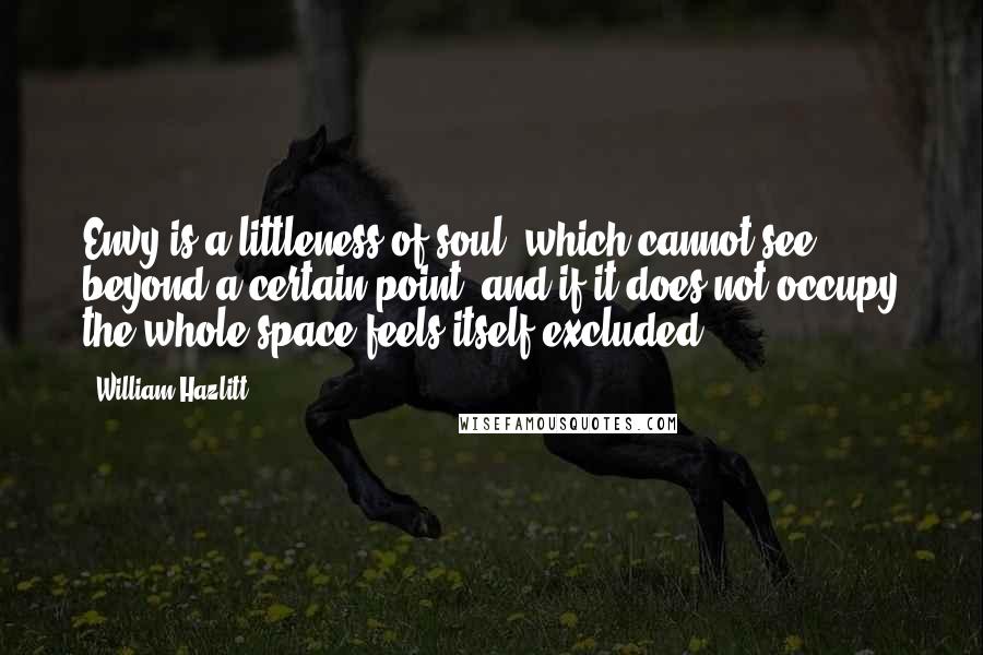 William Hazlitt Quotes: Envy is a littleness of soul, which cannot see beyond a certain point, and if it does not occupy the whole space feels itself excluded.