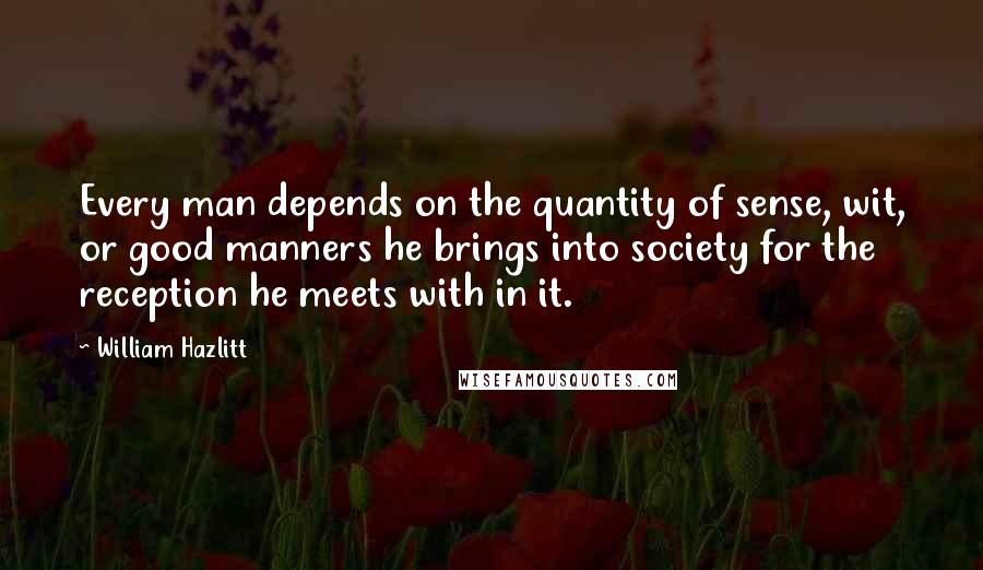 William Hazlitt Quotes: Every man depends on the quantity of sense, wit, or good manners he brings into society for the reception he meets with in it.